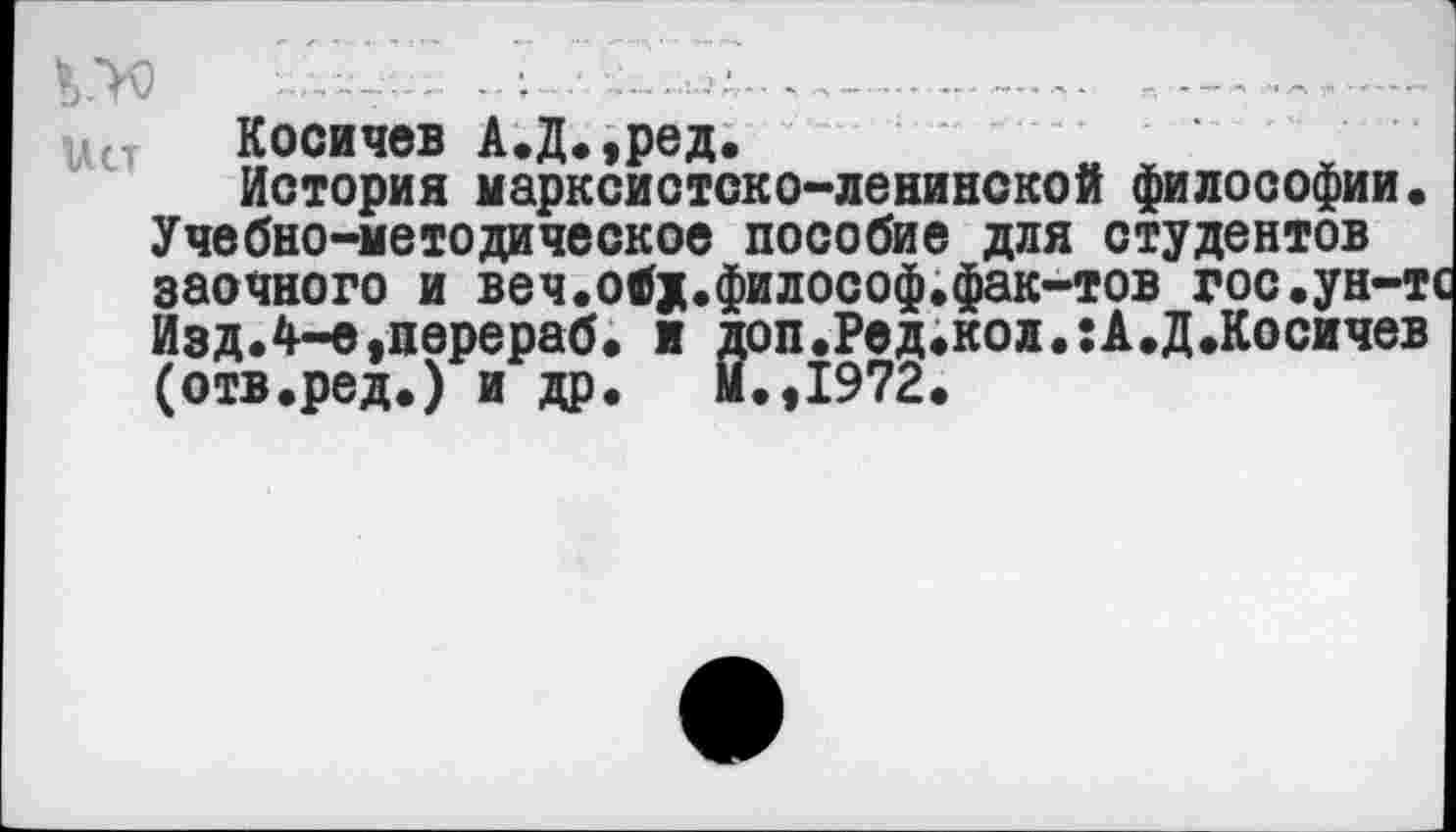 ﻿• - ■ . ; ...-------------------------
Косичев А.Д.,ред.
История марксистско-ленинской философии. Учебно-методическое пособие для студентов заочного и веч.обд.философ.фак-тов гос.ун-т Изд.4-е,перераб. и доп.Ред.кол.:А.Д.Косичев (отв.ред.) и др. М.,1972.